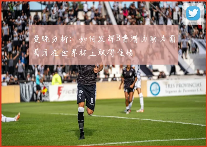 曼晚分析:如何发挥B费潜力助力葡萄牙在世界杯上取得佳绩