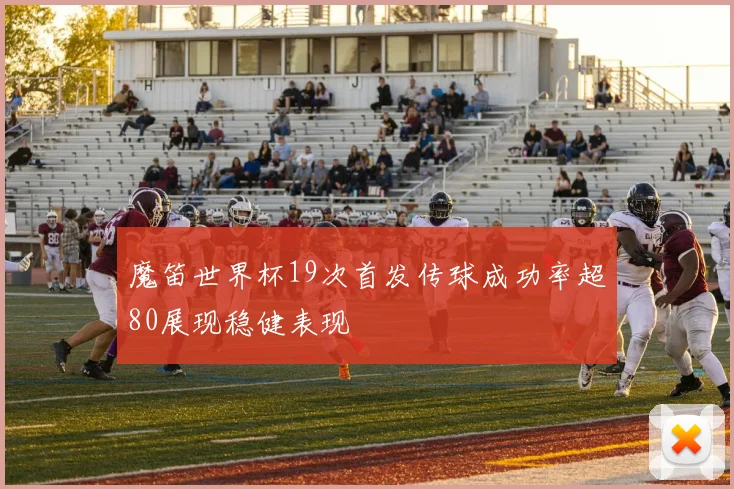 魔笛世界杯19次首发传球成功率超80展现稳健表现