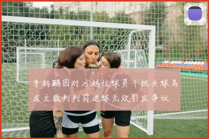 李钧鹏因对方越位球员干扰头球乌龙主裁判判罚进球无效引发争议