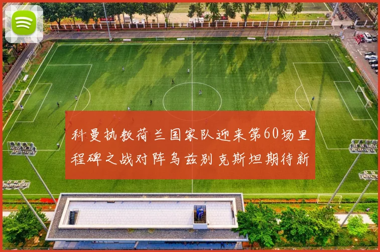 科曼执教荷兰国家队迎来第60场里程碑之战对阵乌兹别克斯坦期待新突破