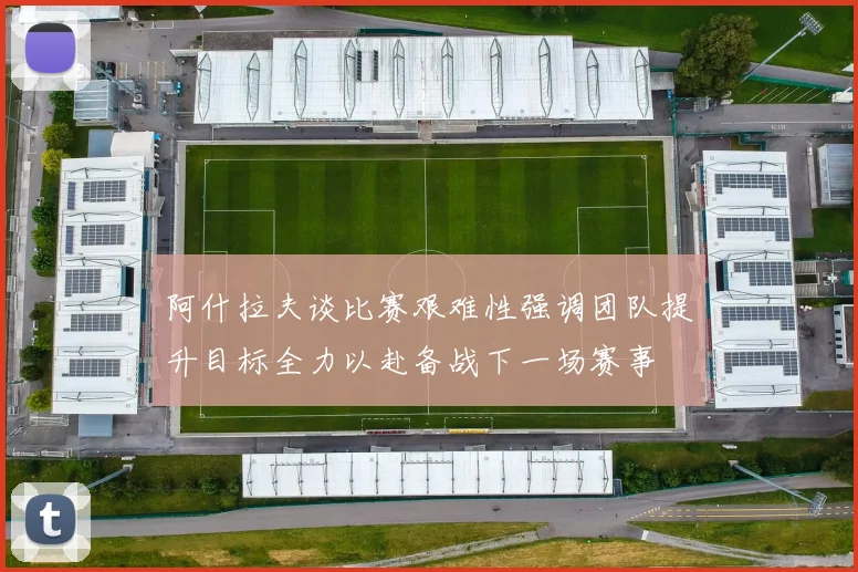 阿什拉夫谈比赛艰难性强调团队提升目标全力以赴备战下一场赛事