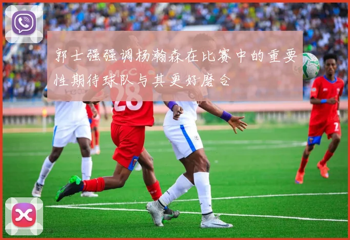 郭士强强调杨瀚森在比赛中的重要性期待球队与其更好磨合