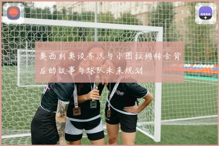 奥西利奥谈齐沃与小图拉姆转会背后的故事与球队未来规划