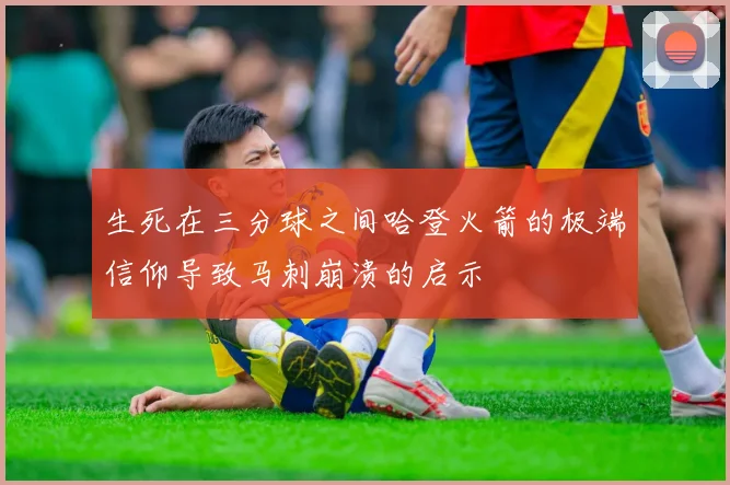 生死在三分球之间哈登火箭的极端信仰导致马刺崩溃的启示