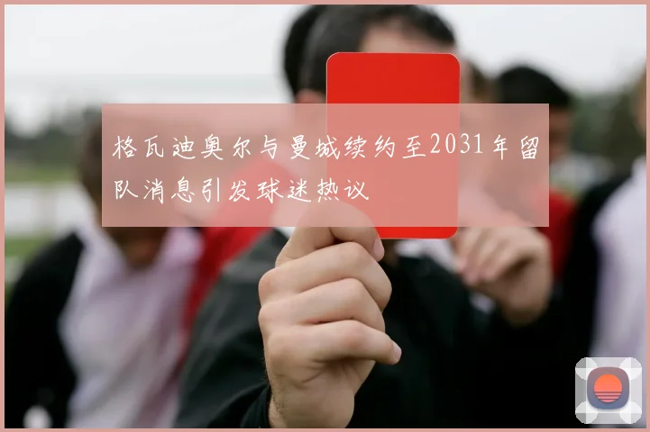 格瓦迪奥尔与曼城续约至2031年留队消息引发球迷热议