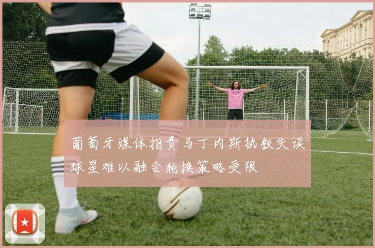 葡萄牙媒体指责马丁内斯执教失误球星难以融合轮换策略受限