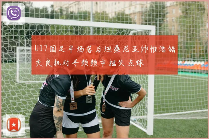 U17国足半场落后坦桑尼亚帅惟浩错失良机对手频频中框失点球