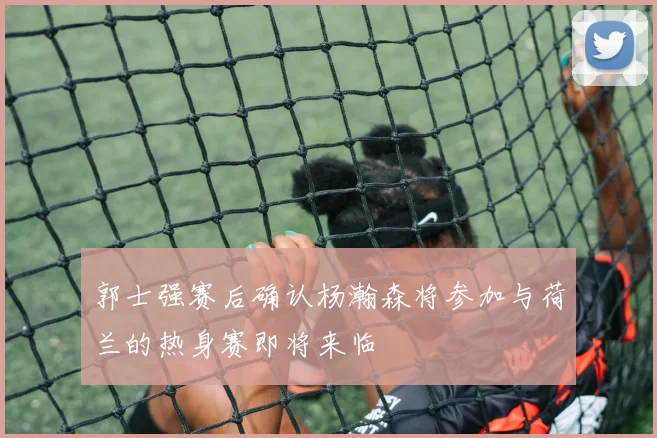 郭士强赛后确认杨瀚森将参加与荷兰的热身赛即将来临