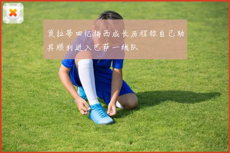 莫拉蒂回忆梅西成长历程称自己助其顺利进入巴萨一线队