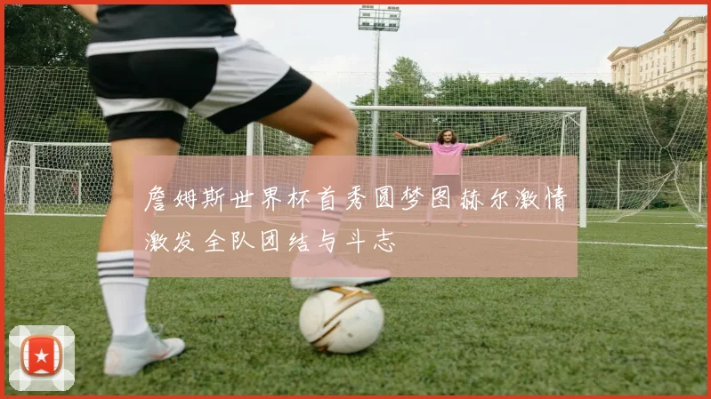 詹姆斯世界杯首秀圆梦图赫尔激情激发全队团结与斗志