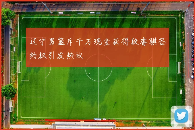 辽宁男篮斥千万现金获得段睿骐签约权引发热议